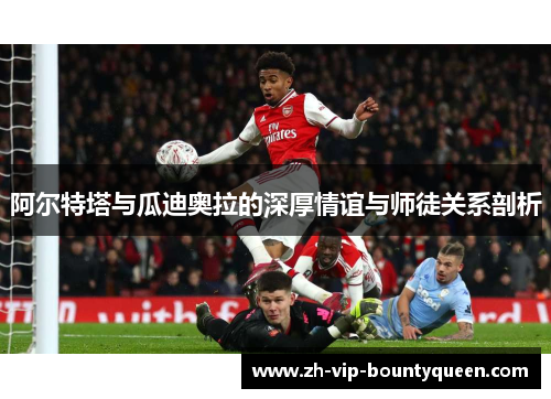 阿尔特塔与瓜迪奥拉的深厚情谊与师徒关系剖析