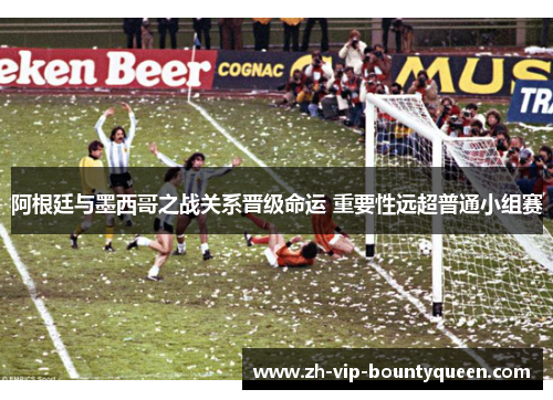 阿根廷与墨西哥之战关系晋级命运 重要性远超普通小组赛