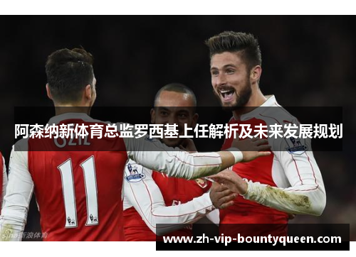 阿森纳新体育总监罗西基上任解析及未来发展规划 阿森纳新体育总监罗西基上任解析及未来发展规划