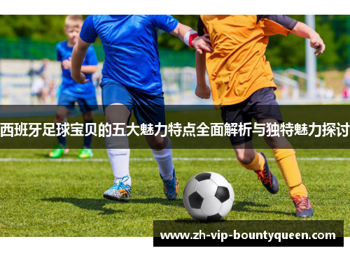 西班牙足球宝贝的五大魅力特点全面解析与独特魅力探讨