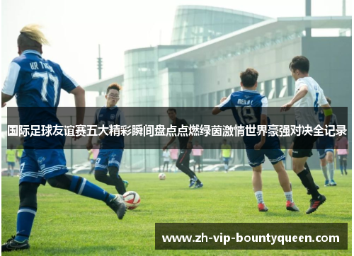 国际足球友谊赛五大精彩瞬间盘点点燃绿茵激情世界豪强对决全记录