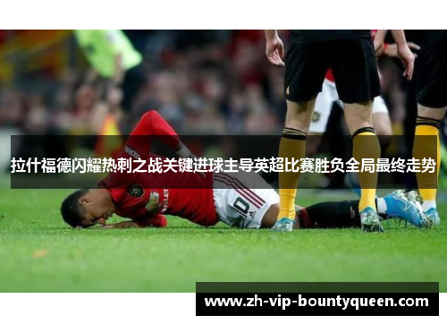 拉什福德闪耀热刺之战关键进球主导英超比赛胜负全局最终走势