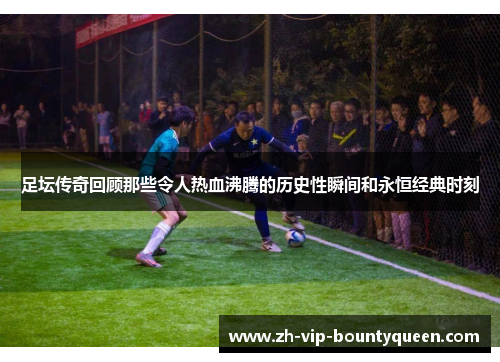 足坛传奇回顾那些令人热血沸腾的历史性瞬间和永恒经典时刻