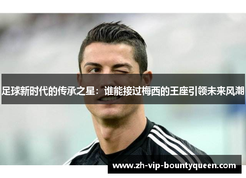 足球新时代的传承之星:谁能接过梅西的王座引领未来风潮 足球新时代的传承之星:谁能接过梅西的王座引领未来风潮