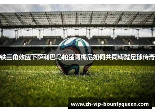 铁三角效应下萨利巴乌帕楚阿梅尼如何共同铸就足球传奇 铁三角效应下萨利巴乌帕楚阿梅尼如何共同铸就足球传奇