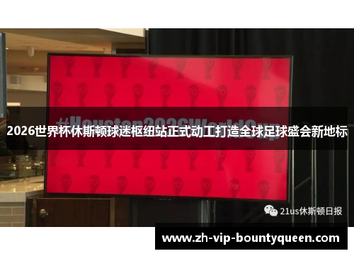 2026世界杯休斯顿球迷枢纽站正式动工打造全球足球盛会新地标 2026世界杯休斯顿球迷枢纽站正式动工打造全球足球盛会新地标