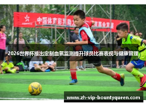 2026世界杯推出定制血氧监测提升球员比赛表现与健康管理 2026世界杯推出定制血氧监测提升球员比赛表现与健康管理