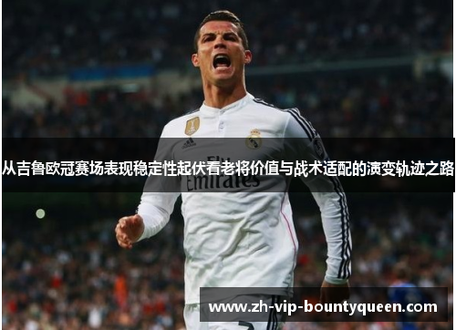 从吉鲁欧冠赛场表现稳定性起伏看老将价值与战术适配的演变轨迹之路 从吉鲁欧冠赛场表现稳定性起伏看老将价值与战术适配的演变轨迹之路