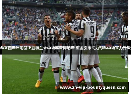 尤文图斯压哨签下亚特兰大中场库普梅纳斯 重金引援助力球队中场实力升级