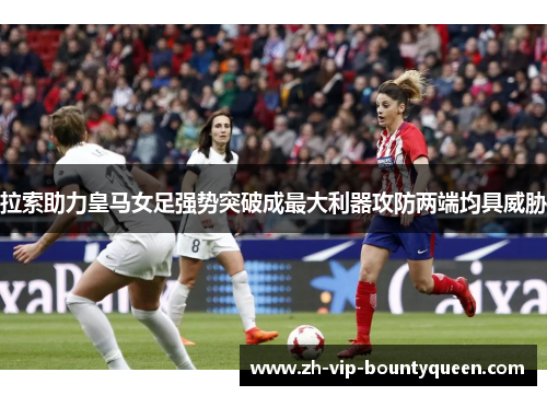 拉索助力皇马女足强势突破成最大利器攻防两端均具威胁